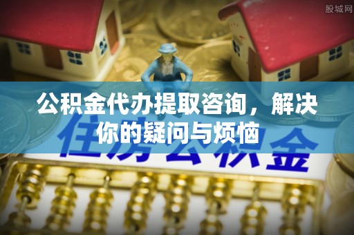 宿松公积金代办提取咨询，解决你的疑问与烦恼