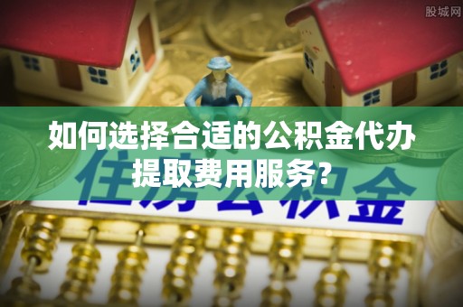 宿松如何选择合适的公积金代办提取费用服务？