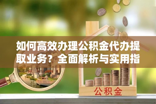 宿松如何高效办理公积金代办提取业务？全面解析与实用指南