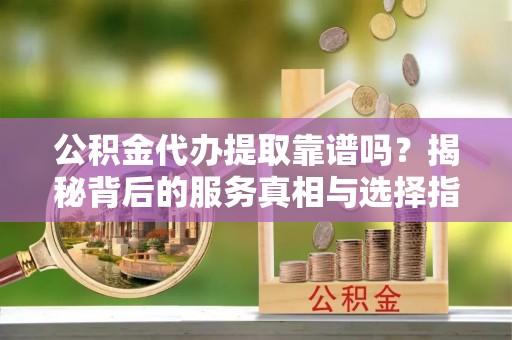 宿松公积金代办提取靠谱吗？揭秘背后的服务真相与选择指南