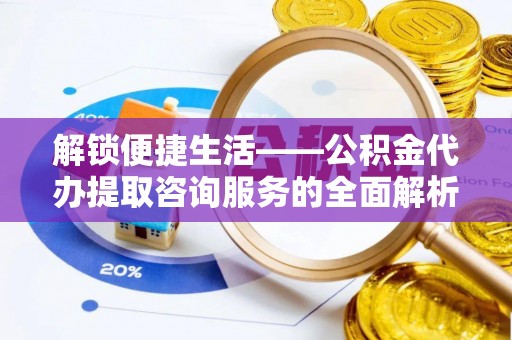 宿松解锁便捷生活——公积金代办提取咨询服务的全面解析与实用指南