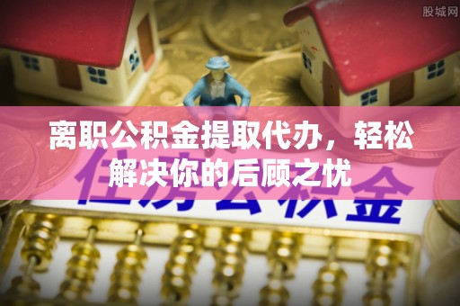 宿松离职公积金提取代办，轻松解决你的后顾之忧