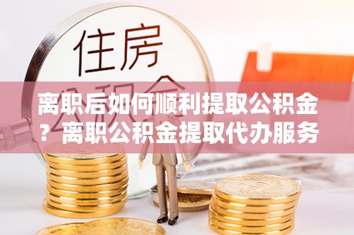 宿松离职后如何顺利提取公积金？离职公积金提取代办服务指南