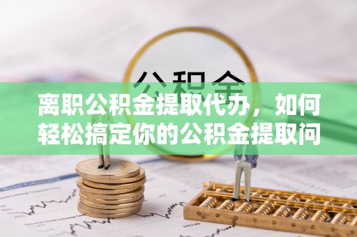 宿松离职公积金提取代办，如何轻松搞定你的公积金提取问题