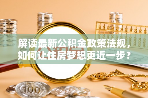 宿松解读最新公积金政策法规，如何让住房梦想更近一步？