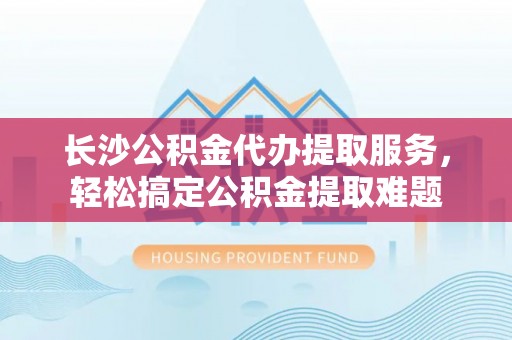 宿松长沙公积金代办提取服务，轻松搞定公积金提取难题