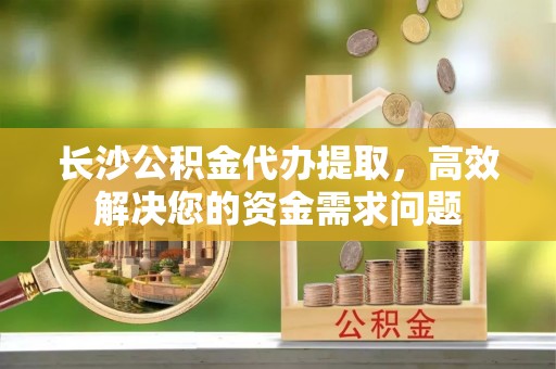 宿松长沙公积金代办提取，高效解决您的资金需求问题