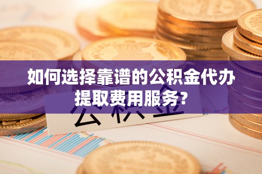 宿松如何选择靠谱的公积金代办提取费用服务？