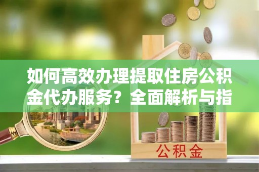 宿松如何高效办理提取住房公积金代办服务？全面解析与指南