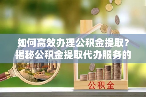 宿松如何高效办理公积金提取？揭秘公积金提取代办服务的优势与注意事项