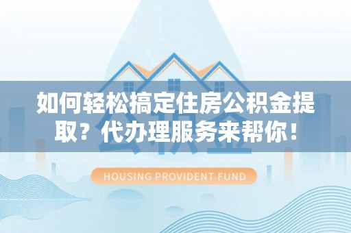 宿松如何轻松搞定住房公积金提取？代办理服务来帮你！