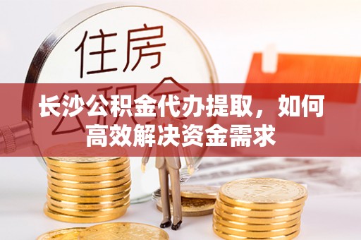 宿松长沙公积金代办提取，如何高效解决资金需求