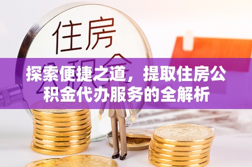 宿松探索便捷之道，提取住房公积金代办服务的全解析