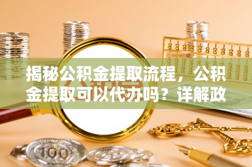 宿松揭秘公积金提取流程，公积金提取可以代办吗？详解政策与实操技巧