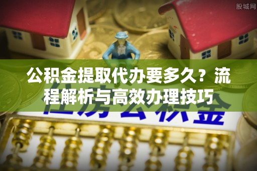 宿松公积金提取代办要多久？流程解析与高效办理技巧
