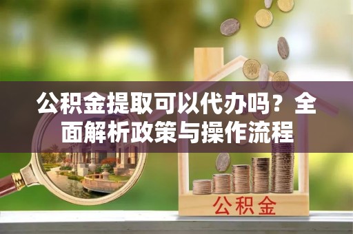 宿松公积金提取可以代办吗？全面解析政策与操作流程