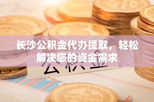 宿松长沙公积金代办提取，轻松解决您的资金需求