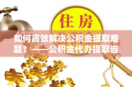 宿松如何高效解决公积金提取难题？——公积金代办提取咨询服务全解析