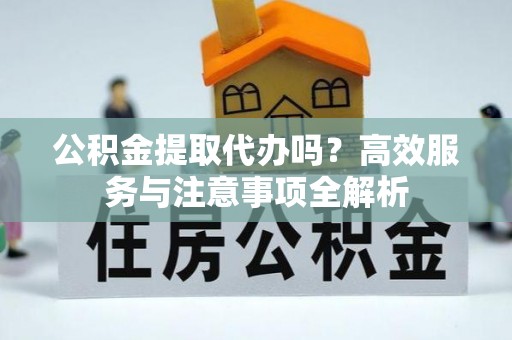 宿松公积金提取代办吗？高效服务与注意事项全解析