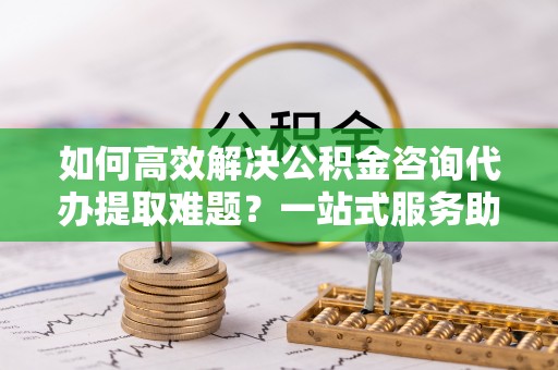 宿松如何高效解决公积金咨询代办提取难题？一站式服务助您轻松搞定