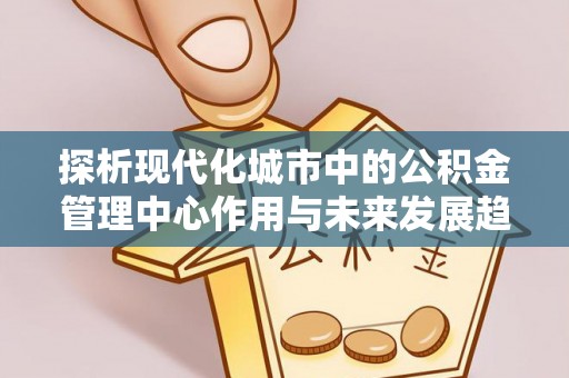 宿松探析现代化城市中的公积金管理中心作用与未来发展趋势
