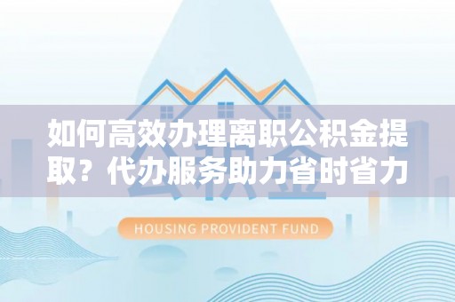 宿松如何高效办理离职公积金提取？代办服务助力省时省力