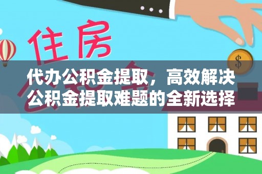 宿松代办公积金提取，高效解决公积金提取难题的全新选择