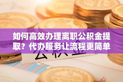 宿松如何高效办理离职公积金提取？代办服务让流程更简单