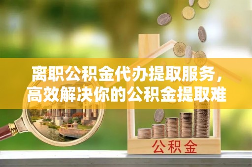 宿松离职公积金代办提取服务，高效解决你的公积金提取难题