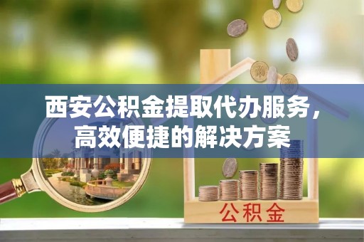 宿松西安公积金提取代办服务，高效便捷的解决方案