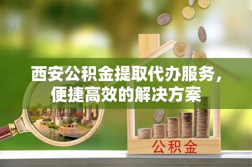 宿松西安公积金提取代办服务，便捷高效的解决方案