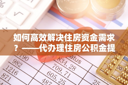 宿松如何高效解决住房资金需求？——代办理住房公积金提取服务全解析