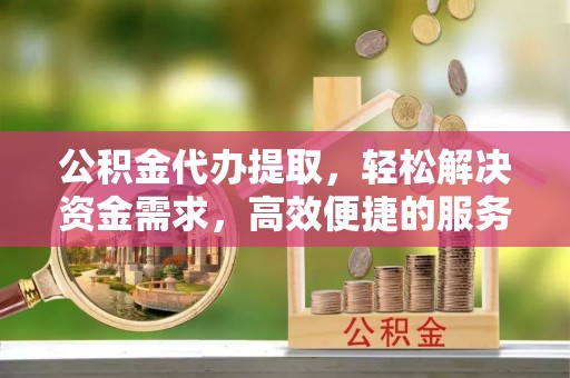宿松公积金代办提取，轻松解决资金需求，高效便捷的服务选择
