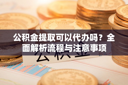 宿松公积金提取可以代办吗？全面解析流程与注意事项
