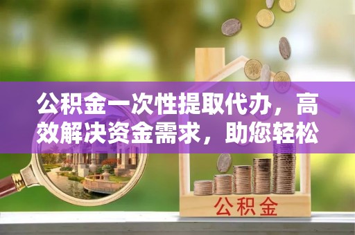 宿松公积金一次性提取代办，高效解决资金需求，助您轻松应对生活难题