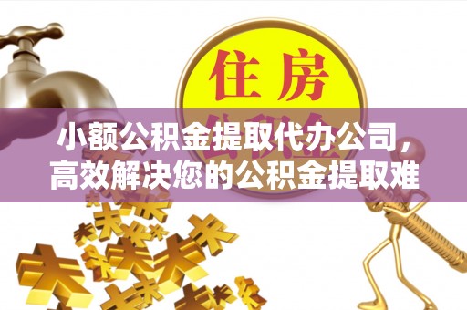 宿松小额公积金提取代办公司，高效解决您的公积金提取难题