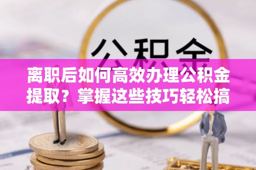 宿松离职后如何高效办理公积金提取？掌握这些技巧轻松搞定