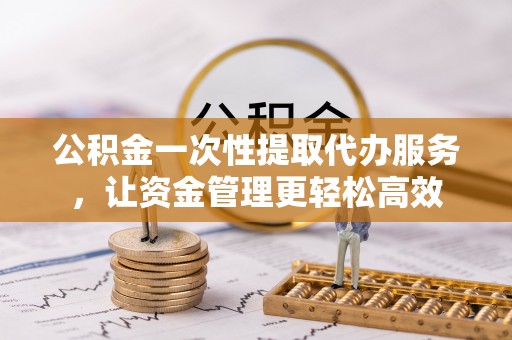 宿松公积金一次性提取代办服务，让资金管理更轻松高效