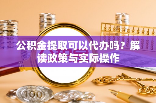 宿松公积金提取可以代办吗？解读政策与实际操作