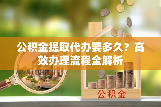 宿松公积金提取代办要多久？高效办理流程全解析