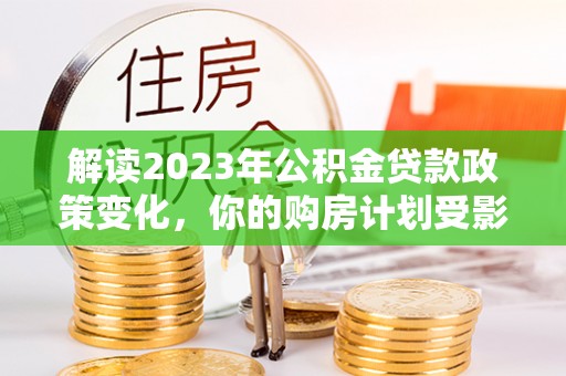 宿松解读2023年公积金贷款政策变化，你的购房计划受影响了吗？