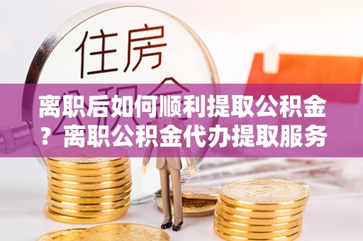 宿松离职后如何顺利提取公积金？离职公积金代办提取服务助力无忧办理
