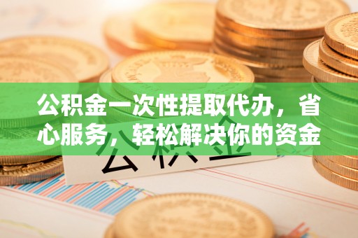 宿松公积金一次性提取代办，省心服务，轻松解决你的资金需求
