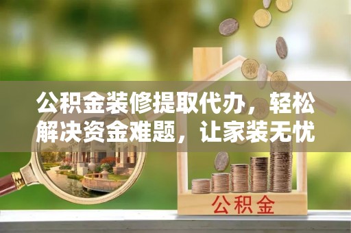 宿松公积金装修提取代办，轻松解决资金难题，让家装无忧