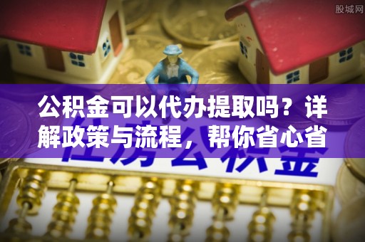 宿松公积金可以代办提取吗？详解政策与流程，帮你省心省力