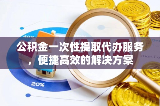 宿松公积金一次性提取代办服务，便捷高效的解决方案