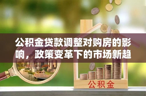宿松公积金贷款调整对购房的影响，政策变革下的市场新趋势