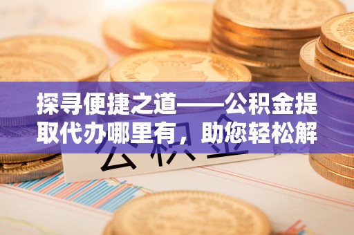 宿松探寻便捷之道——公积金提取代办哪里有，助您轻松解决资金难题