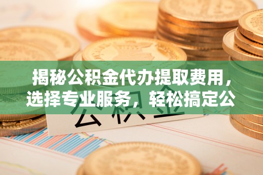 宿松揭秘公积金代办提取费用，选择专业服务，轻松搞定公积金提取