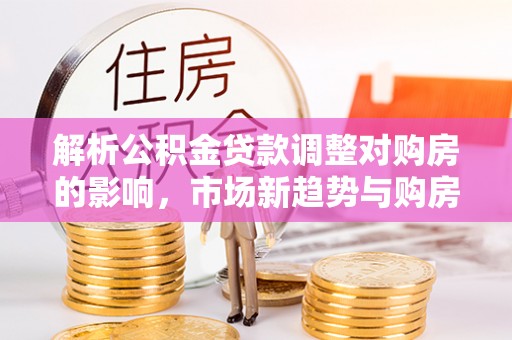 宿松解析公积金贷款调整对购房的影响，市场新趋势与购房者策略